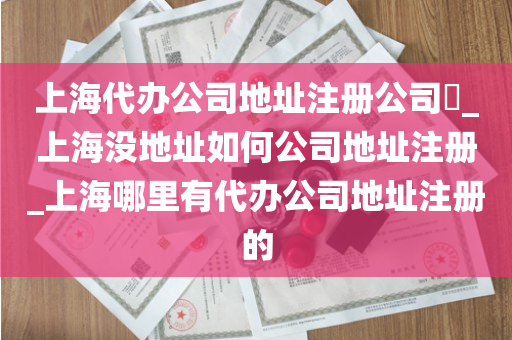上海代办公司地址注册公司​_上海没地址如何公司地址注册_上海哪里有代办公司地址注册的