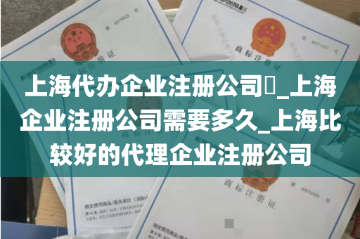 上海代办企业注册公司​_上海企业注册公司需要多久_上海比较好的代理企业注册公司