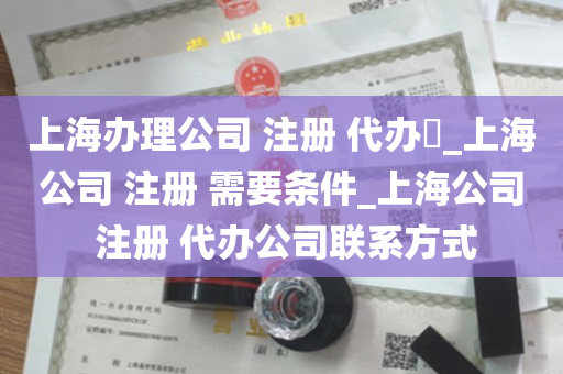 上海办理公司 注册 代办​_上海公司 注册 需要条件_上海公司 注册 代办公司联系方式