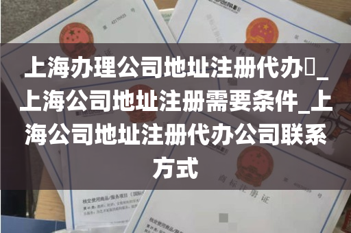 上海办理公司地址注册代办​_上海公司地址注册需要条件_上海公司地址注册代办公司联系方式