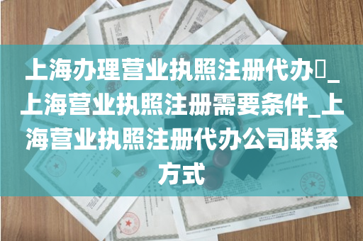 上海办理营业执照注册代办​_上海营业执照注册需要条件_上海营业执照注册代办公司联系方式