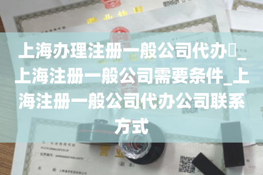 上海办理注册一般公司代办​_上海注册一般公司需要条件_上海注册一般公司代办公司联系方式