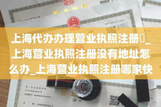 上海代办办理营业执照注册​_上海营业执照注册没有地址怎么办_上海营业执照注册哪家快