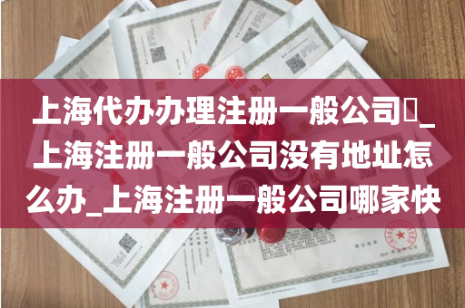 上海代办办理注册一般公司​_上海注册一般公司没有地址怎么办_上海注册一般公司哪家快