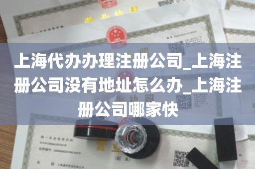 上海代办办理注册公司_上海注册公司没有地址怎么办_上海注册公司哪家快