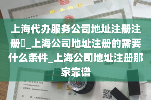 上海代办服务公司地址注册注册​_上海公司地址注册的需要什么条件_上海公司地址注册那家靠谱