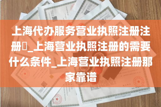 上海代办服务营业执照注册注册​_上海营业执照注册的需要什么条件_上海营业执照注册那家靠谱