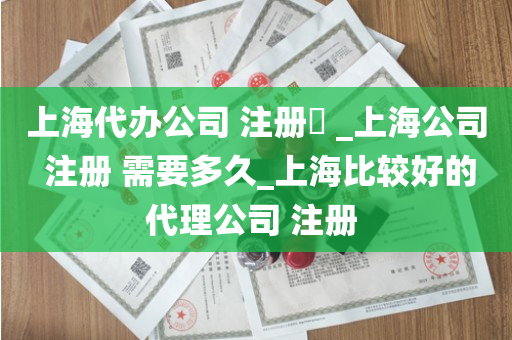 上海代办公司 注册​ _上海公司 注册 需要多久_上海比较好的代理公司 注册 