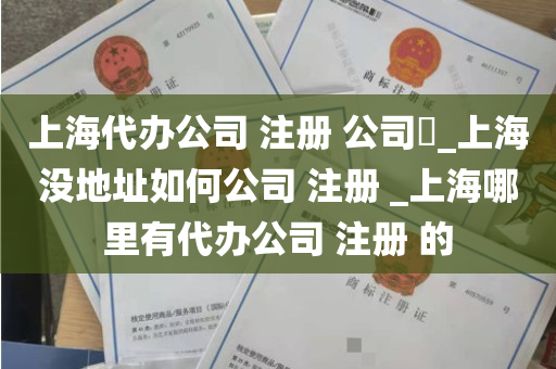上海代办公司 注册 公司​_上海没地址如何公司 注册 _上海哪里有代办公司 注册 的