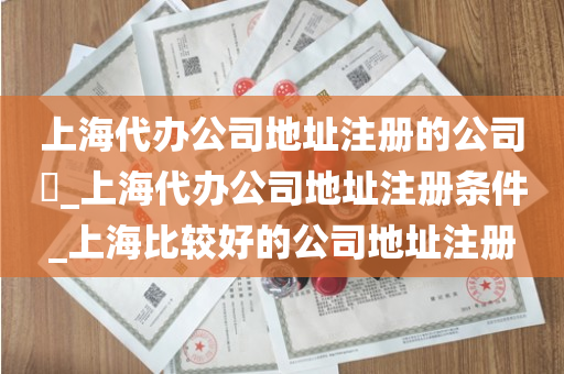 上海代办公司地址注册的公司​_上海代办公司地址注册条件_上海比较好的公司地址注册