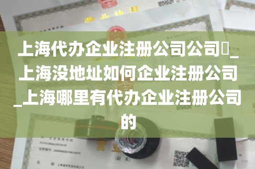 上海代办企业注册公司公司​_上海没地址如何企业注册公司_上海哪里有代办企业注册公司的