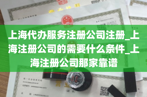 上海代办服务注册公司注册_上海注册公司的需要什么条件_上海注册公司那家靠谱