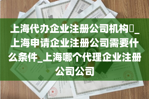 上海代办企业注册公司机构​_上海申请企业注册公司需要什么条件_上海哪个代理企业注册公司公司
