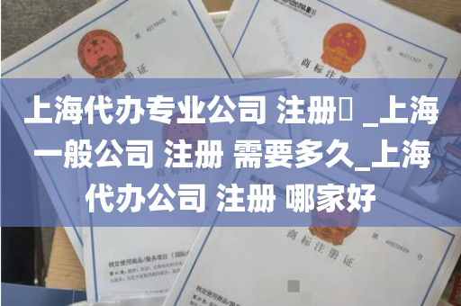 上海代办专业公司 注册​ _上海一般公司 注册 需要多久_上海代办公司 注册 哪家好