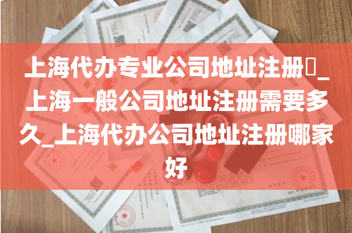 上海代办专业公司地址注册​_上海一般公司地址注册需要多久_上海代办公司地址注册哪家好