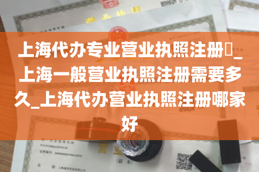 上海代办专业营业执照注册​_上海一般营业执照注册需要多久_上海代办营业执照注册哪家好