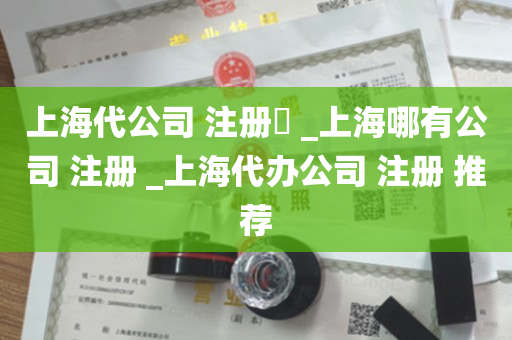 上海代公司 注册​ _上海哪有公司 注册 _上海代办公司 注册 推荐