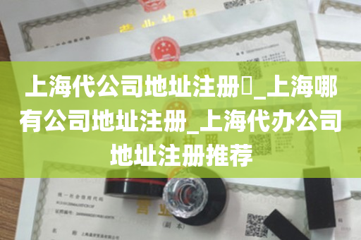 上海代公司地址注册​_上海哪有公司地址注册_上海代办公司地址注册推荐