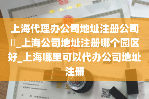 上海代理办公司地址注册公司​_上海公司地址注册哪个园区好_上海哪里可以代办公司地址注册
