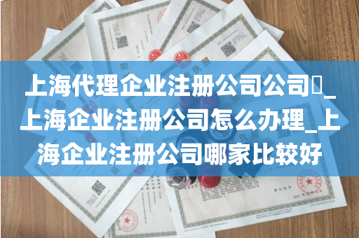 上海代理企业注册公司公司​_上海企业注册公司怎么办理_上海企业注册公司哪家比较好