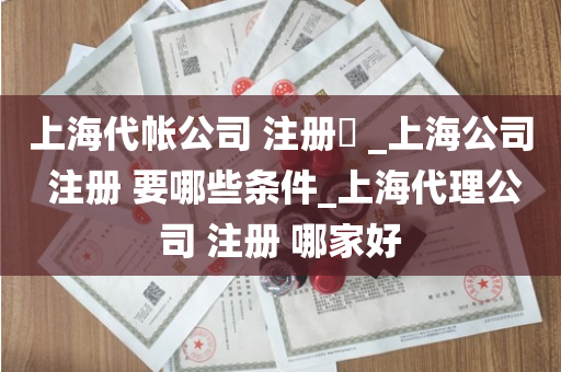 上海代帐公司 注册​ _上海公司 注册 要哪些条件_上海代理公司 注册 哪家好