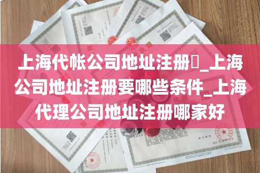 上海代帐公司地址注册​_上海公司地址注册要哪些条件_上海代理公司地址注册哪家好