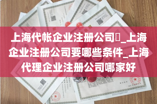 上海代帐企业注册公司​_上海企业注册公司要哪些条件_上海代理企业注册公司哪家好