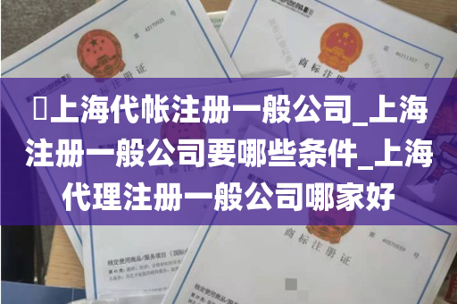 ​上海代帐注册一般公司_上海注册一般公司要哪些条件_上海代理注册一般公司哪家好