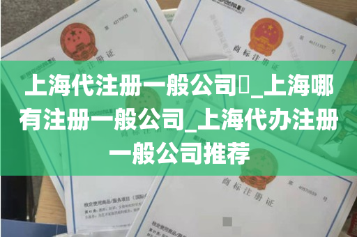 上海代注册一般公司​_上海哪有注册一般公司_上海代办注册一般公司推荐