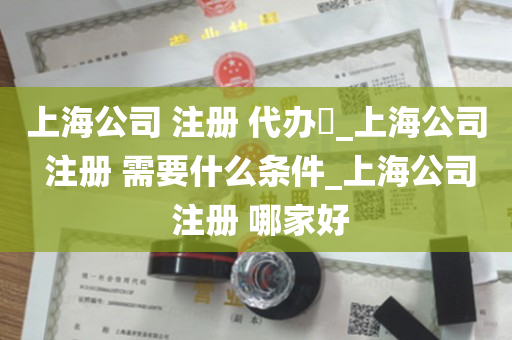 上海公司 注册 代办​_上海公司 注册 需要什么条件_上海公司 注册 哪家好