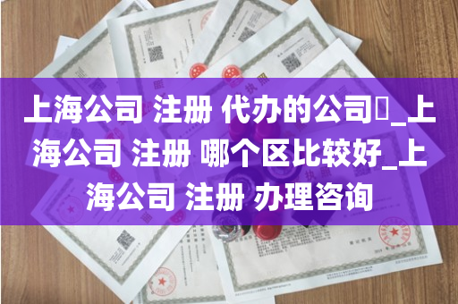 上海公司 注册 代办的公司​_上海公司 注册 哪个区比较好_上海公司 注册 办理咨询