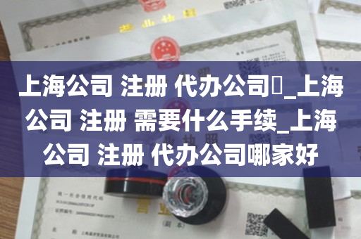 上海公司 注册 代办公司​_上海公司 注册 需要什么手续_上海公司 注册 代办公司哪家好