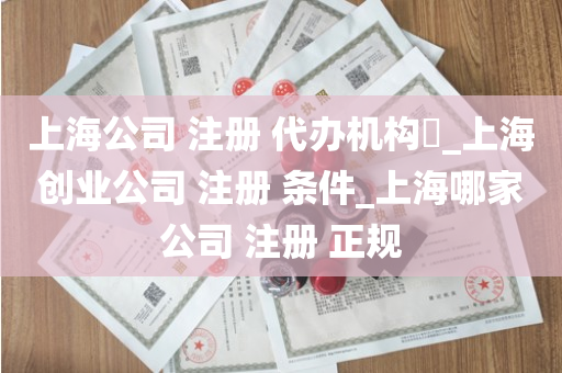 上海公司 注册 代办机构​_上海创业公司 注册 条件_上海哪家公司 注册 正规