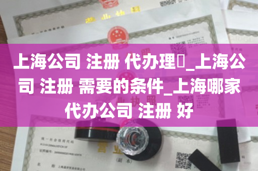 上海公司 注册 代办理​_上海公司 注册 需要的条件_上海哪家代办公司 注册 好