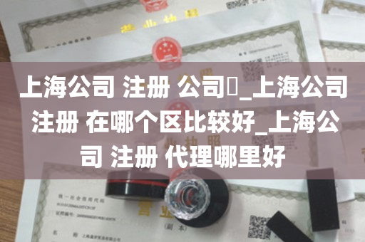 上海公司 注册 公司​_上海公司 注册 在哪个区比较好_上海公司 注册 代理哪里好