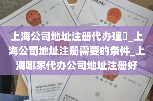 上海公司地址注册代办理​_上海公司地址注册需要的条件_上海哪家代办公司地址注册好