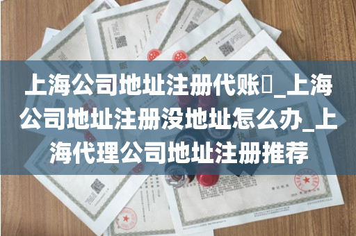 上海公司地址注册代账​_上海公司地址注册没地址怎么办_上海代理公司地址注册推荐