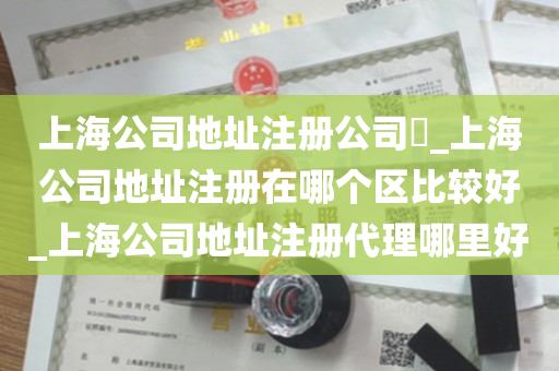 上海公司地址注册公司​_上海公司地址注册在哪个区比较好_上海公司地址注册代理哪里好