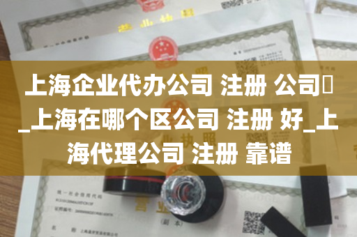 上海企业代办公司 注册 公司​_上海在哪个区公司 注册 好_上海代理公司 注册 靠谱