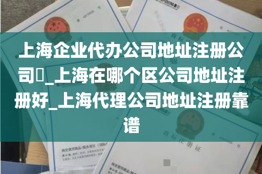 上海企业代办公司地址注册公司​_上海在哪个区公司地址注册好_上海代理公司地址注册靠谱