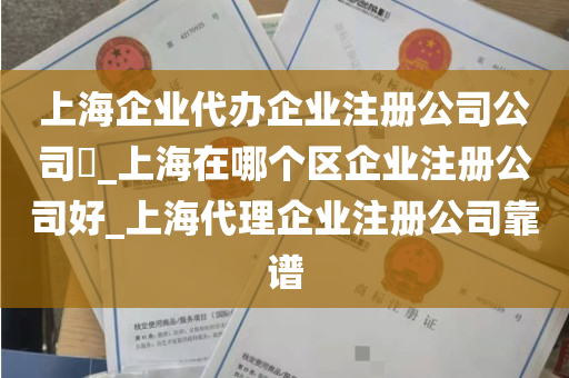 上海企业代办企业注册公司公司​_上海在哪个区企业注册公司好_上海代理企业注册公司靠谱