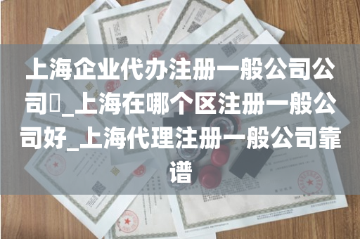 上海企业代办注册一般公司公司​_上海在哪个区注册一般公司好_上海代理注册一般公司靠谱