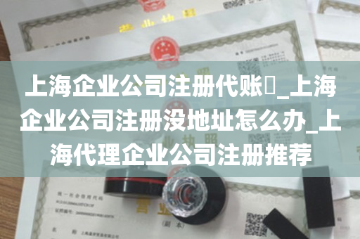 上海企业公司注册代账​_上海企业公司注册没地址怎么办_上海代理企业公司注册推荐