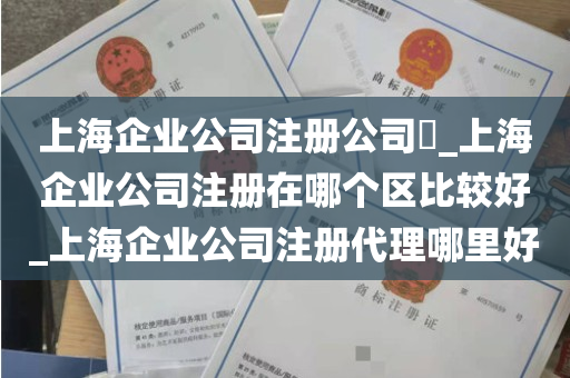 上海企业公司注册公司​_上海企业公司注册在哪个区比较好_上海企业公司注册代理哪里好