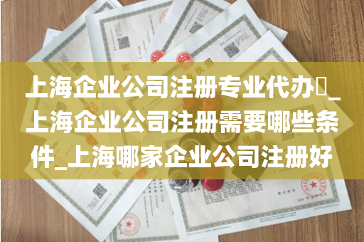 上海企业公司注册专业代办​_上海企业公司注册需要哪些条件_上海哪家企业公司注册好