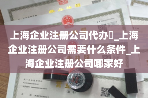 上海企业注册公司代办​_上海企业注册公司需要什么条件_上海企业注册公司哪家好