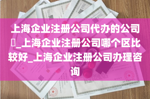 上海企业注册公司代办的公司​_上海企业注册公司哪个区比较好_上海企业注册公司办理咨询