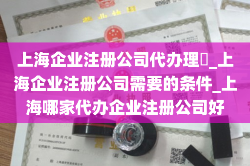 上海企业注册公司代办理​_上海企业注册公司需要的条件_上海哪家代办企业注册公司好
