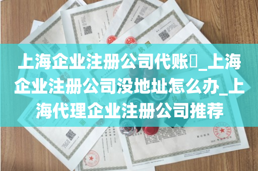 上海企业注册公司代账​_上海企业注册公司没地址怎么办_上海代理企业注册公司推荐