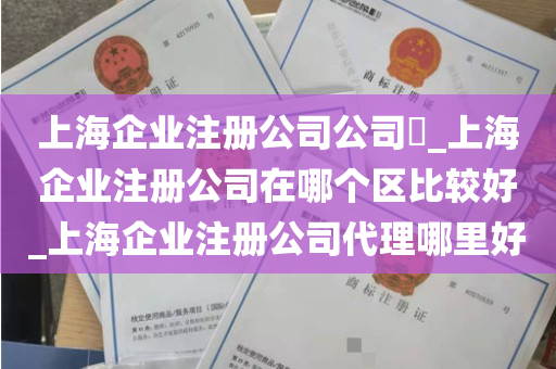 上海企业注册公司公司​_上海企业注册公司在哪个区比较好_上海企业注册公司代理哪里好